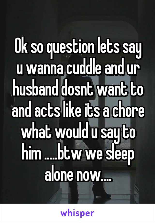 Ok so question lets say u wanna cuddle and ur husband dosnt want to and acts like its a chore what would u say to him .....btw we sleep alone now....