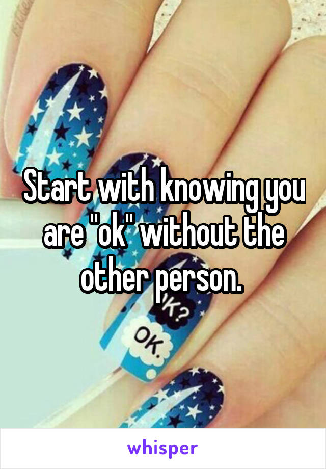 Start with knowing you are "ok" without the other person. 