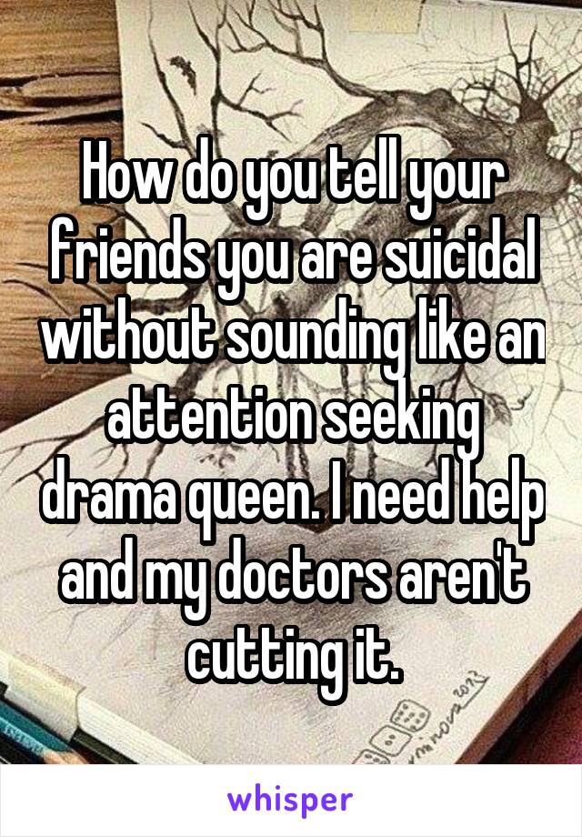 How do you tell your friends you are suicidal without sounding like an attention seeking drama queen. I need help and my doctors aren't cutting it.