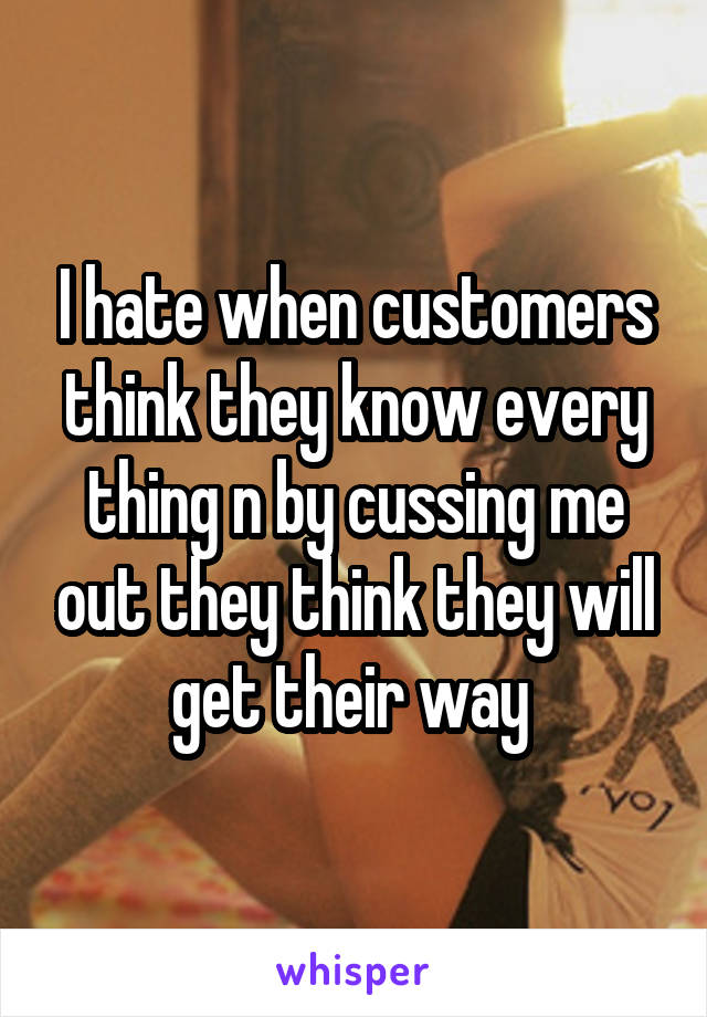 I hate when customers think they know every thing n by cussing me out they think they will get their way 