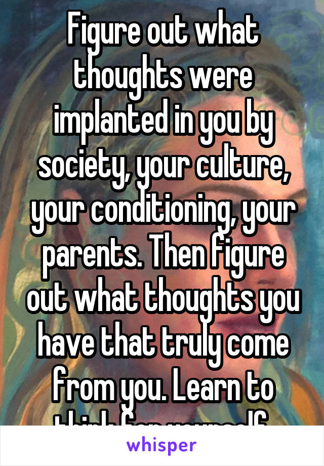 Figure out what thoughts were implanted in you by society, your culture, your conditioning, your parents. Then figure out what thoughts you have that truly come from you. Learn to think for yourself.