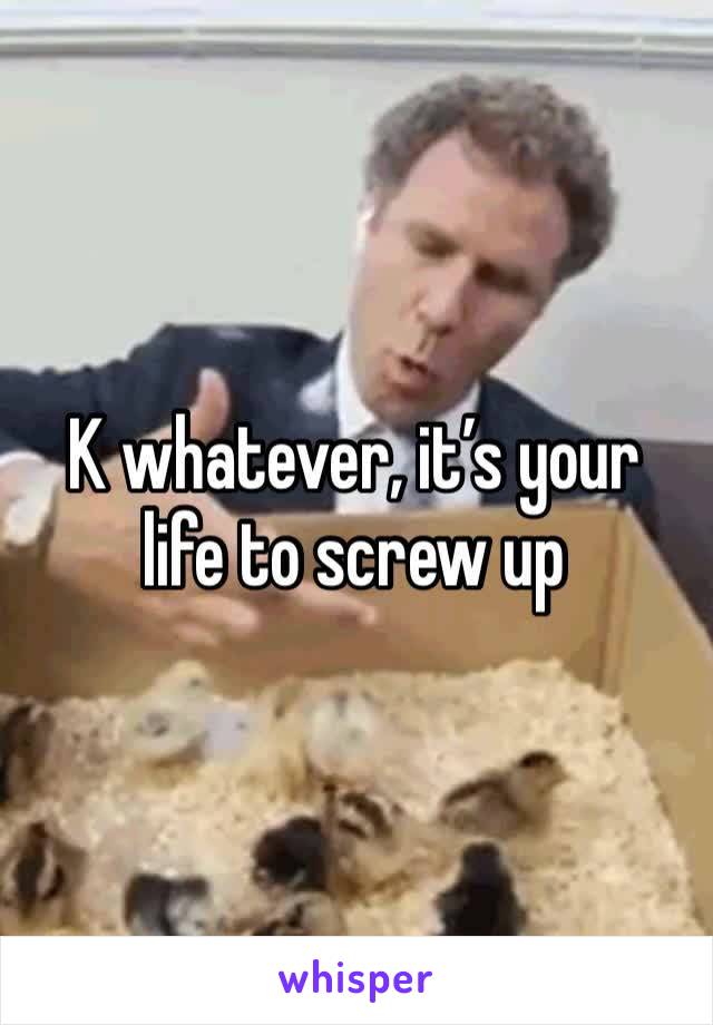 K whatever, it’s your life to screw up