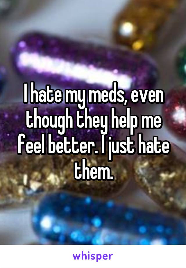 I hate my meds, even though they help me feel better. I just hate them.