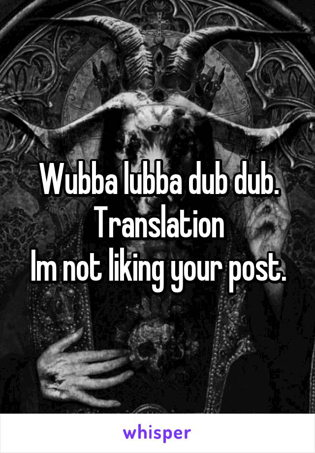 Wubba lubba dub dub.
Translation
Im not liking your post.