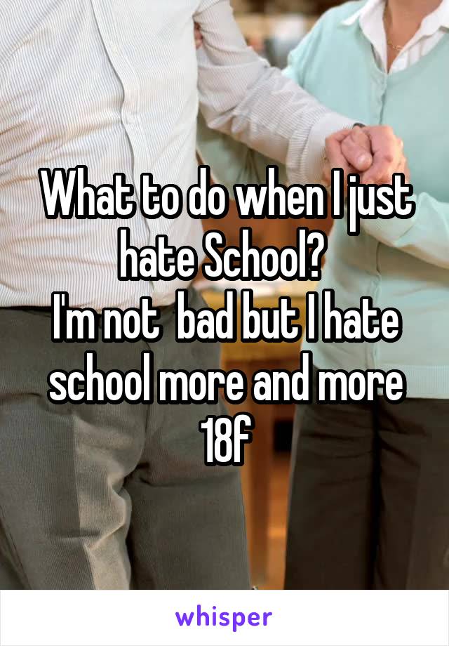 What to do when I just hate School? 
I'm not  bad but I hate school more and more
18f