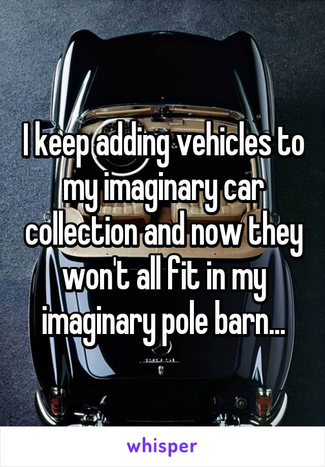 I keep adding vehicles to my imaginary car collection and now they won't all fit in my imaginary pole barn...
