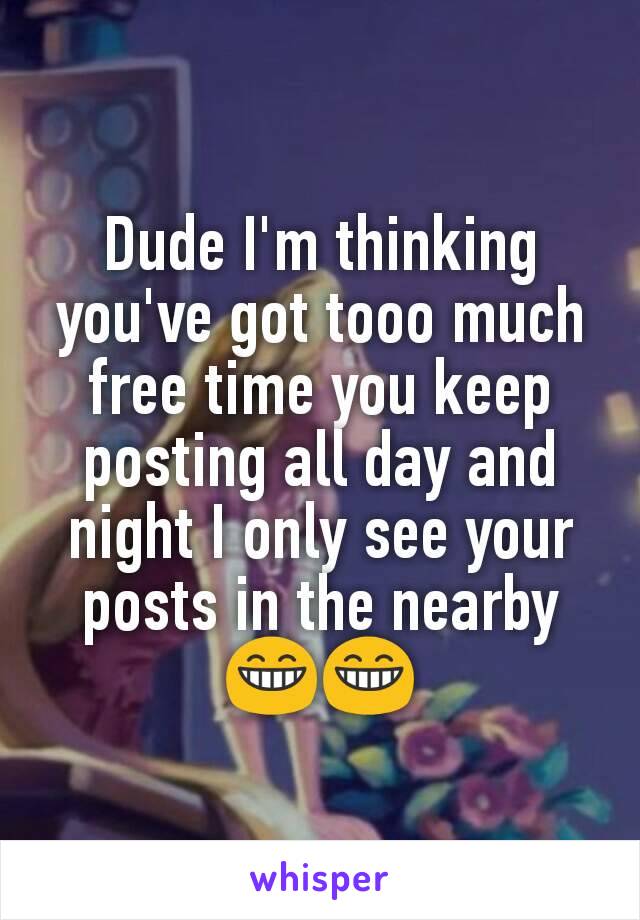 Dude I'm thinking you've got tooo much free time you keep posting all day and night I only see your posts in the nearby 😁😁