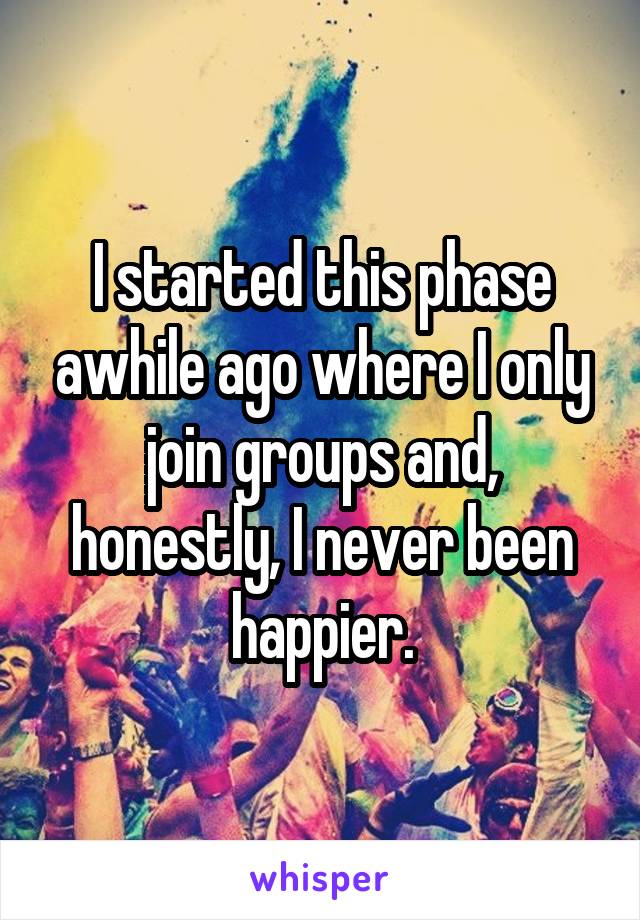 I started this phase awhile ago where I only join groups and, honestly, I never been happier.