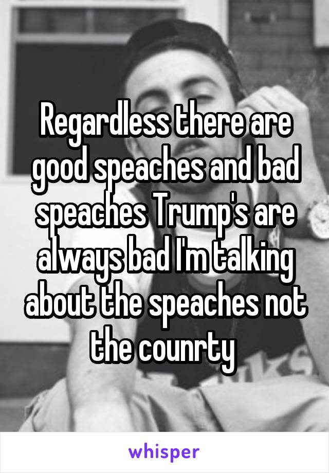 Regardless there are good speaches and bad speaches Trump's are always bad I'm talking about the speaches not the counrty 