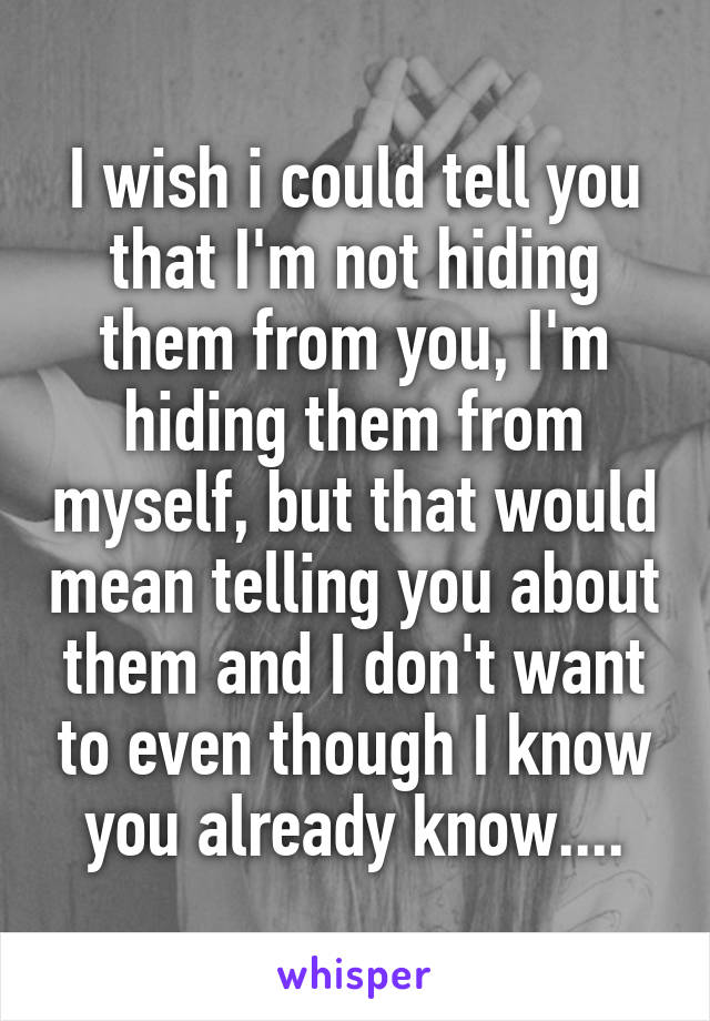 I wish i could tell you that I'm not hiding them from you, I'm hiding them from myself, but that would mean telling you about them and I don't want to even though I know you already know....