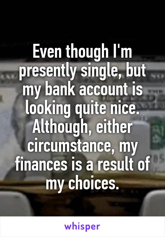 Even though I'm presently single, but my bank account is looking quite nice. Although, either circumstance, my finances is a result of my choices.