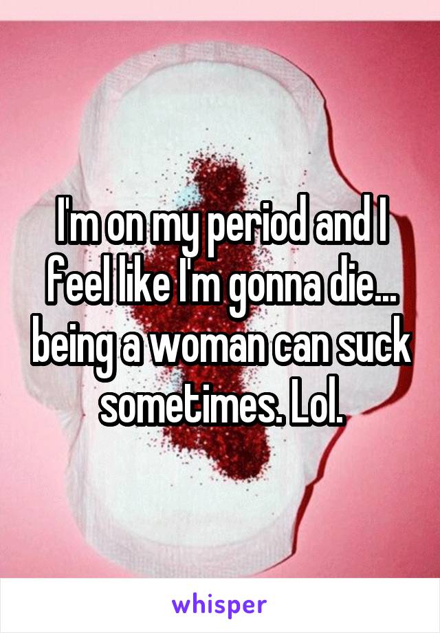 I'm on my period and I feel like I'm gonna die... being a woman can suck sometimes. Lol.
