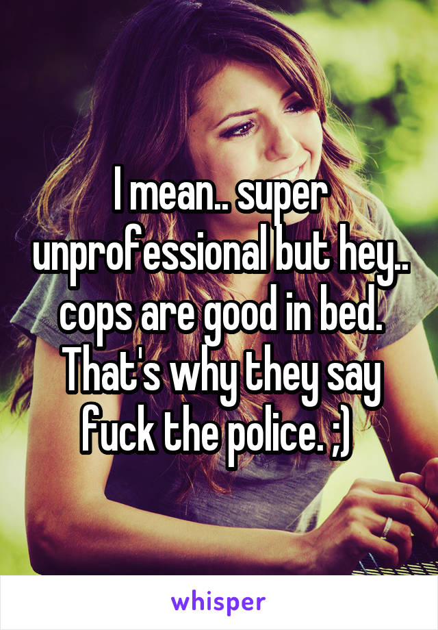I mean.. super unprofessional but hey.. cops are good in bed. That's why they say fuck the police. ;) 