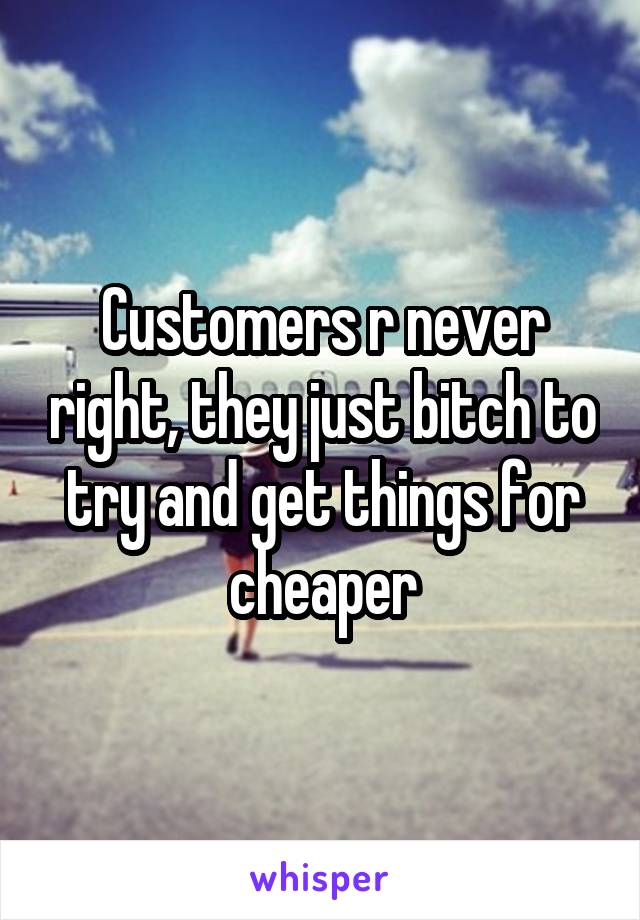 Customers r never right, they just bitch to try and get things for cheaper