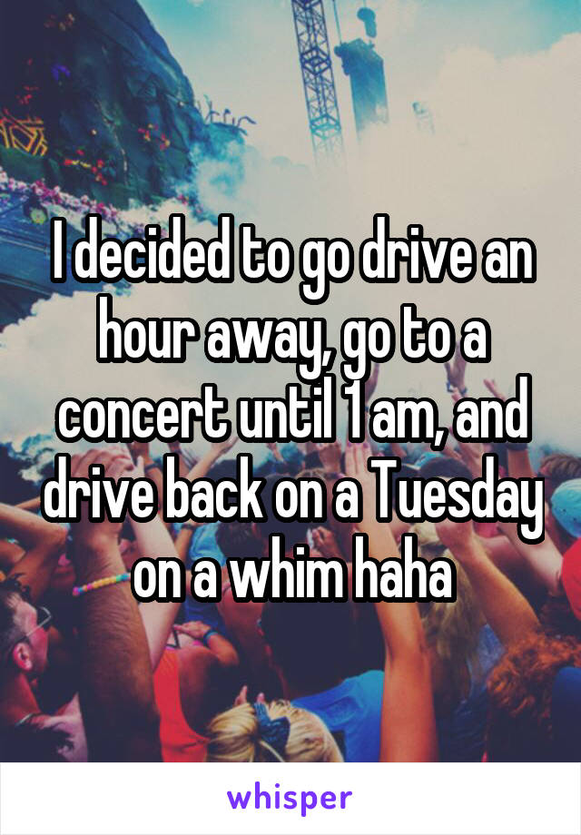 I decided to go drive an hour away, go to a concert until 1 am, and drive back on a Tuesday on a whim haha
