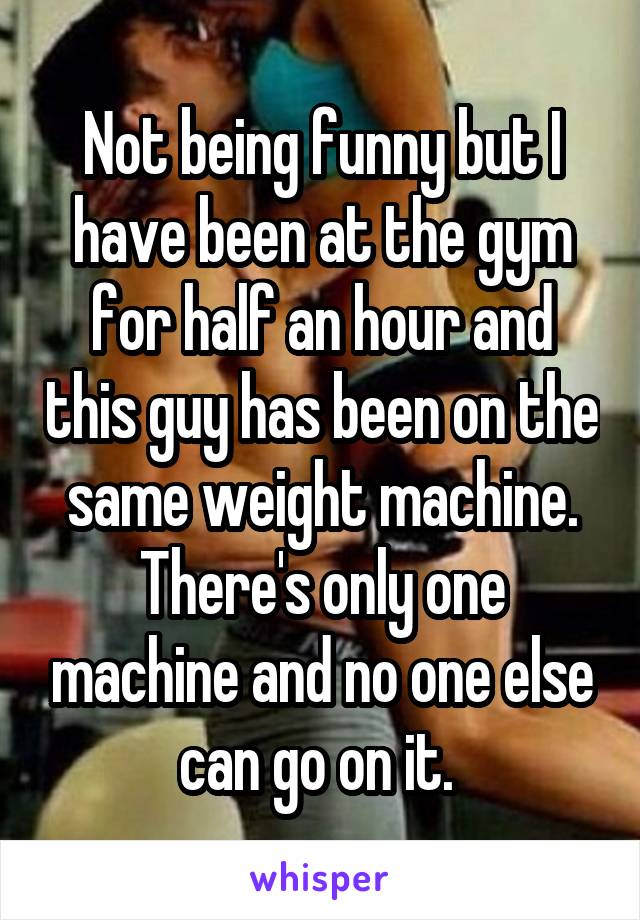 Not being funny but I have been at the gym for half an hour and this guy has been on the same weight machine. There's only one machine and no one else can go on it. 