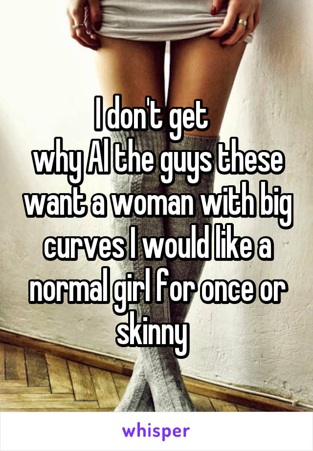 I don't get  
why Al the guys these want a woman with big curves I would like a normal girl for once or skinny  