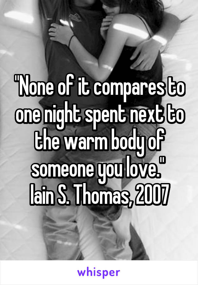 "None of it compares to one night spent next to the warm body of someone you love." 
Iain S. Thomas, 2007