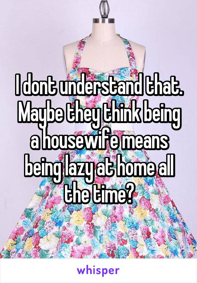 I dont understand that. Maybe they think being a housewife means being lazy at home all the time?