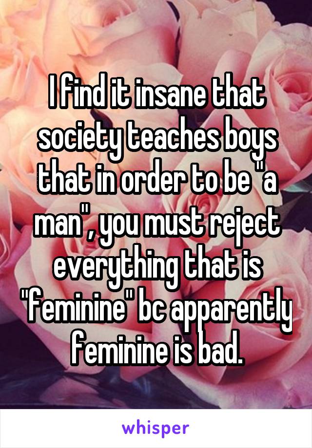 I find it insane that society teaches boys that in order to be "a man", you must reject everything that is "feminine" bc apparently feminine is bad.