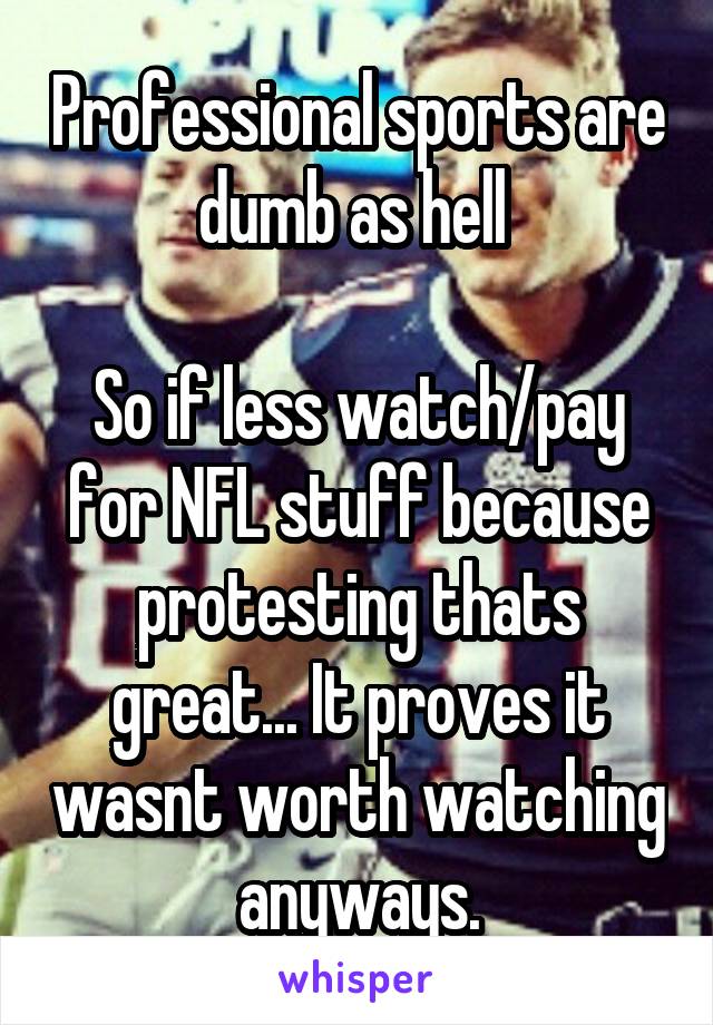 Professional sports are dumb as hell 

So if less watch/pay for NFL stuff because protesting thats great... It proves it wasnt worth watching anyways.