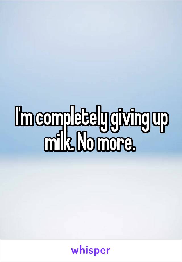 I'm completely giving up milk. No more. 