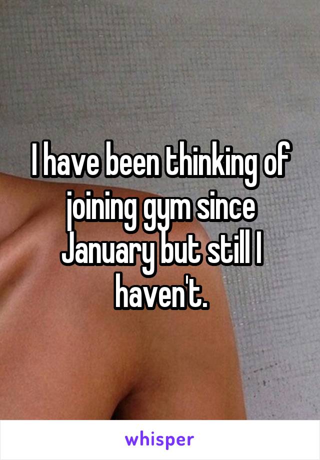 I have been thinking of joining gym since January but still I haven't.