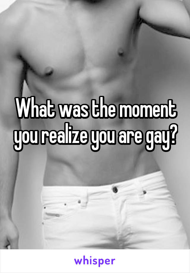 What was the moment you realize you are gay? 