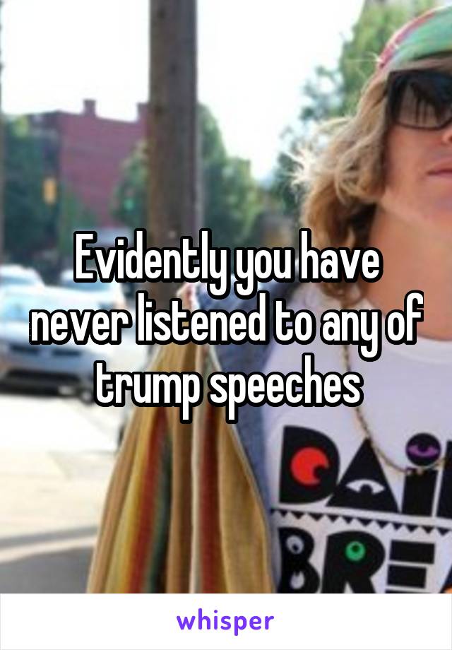 Evidently you have never listened to any of trump speeches