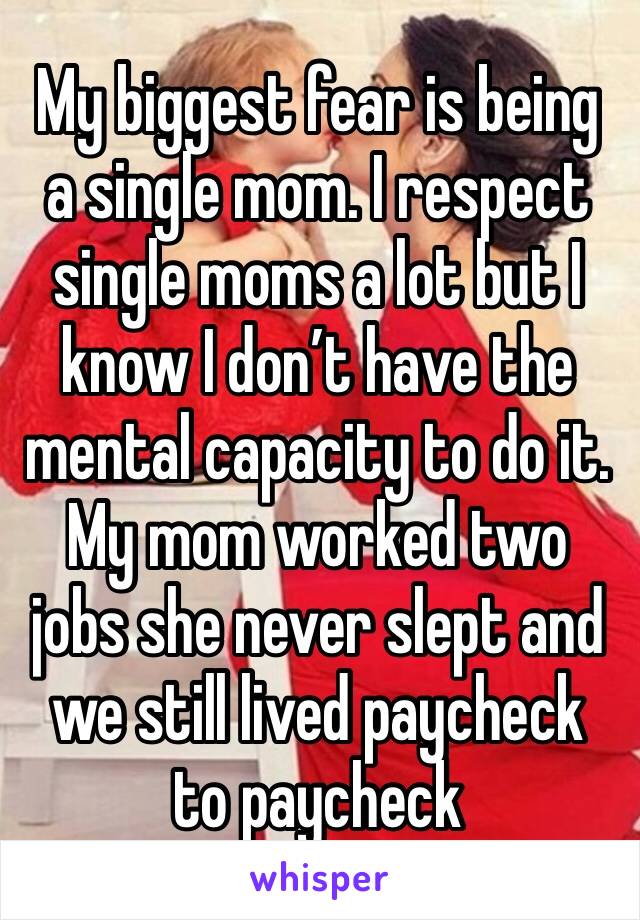 My biggest fear is being a single mom. I respect single moms a lot but I know I don’t have the mental capacity to do it. My mom worked two jobs she never slept and we still lived paycheck to paycheck