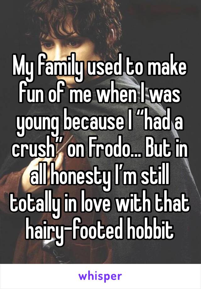 My family used to make fun of me when I was young because I “had a crush” on Frodo... But in all honesty I’m still totally in love with that hairy-footed hobbit
