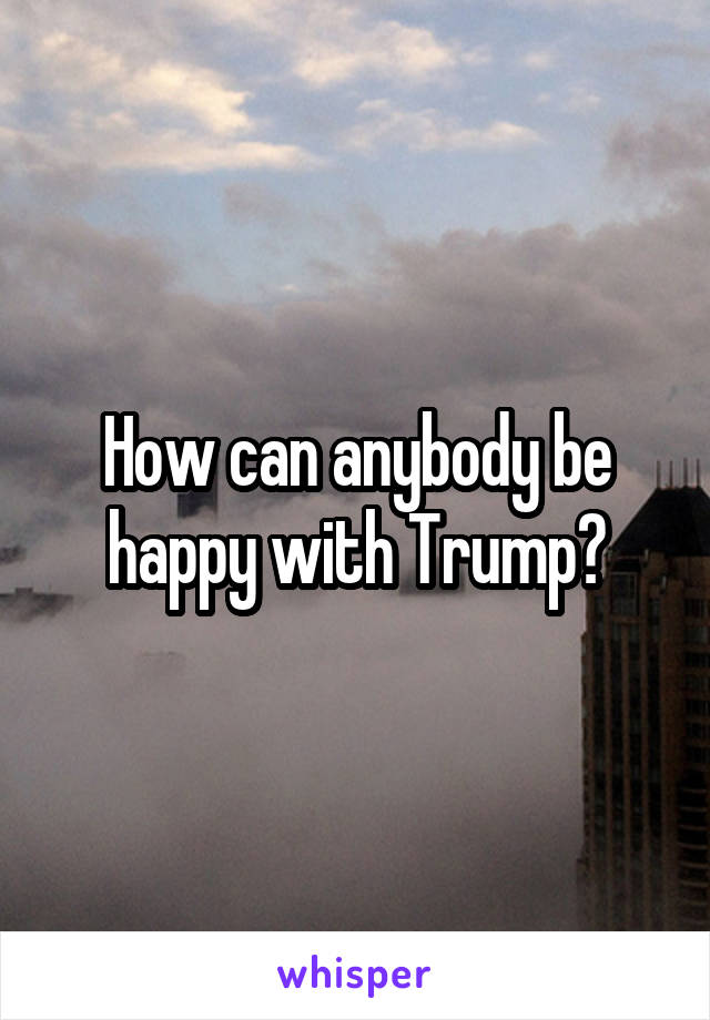 How can anybody be happy with Trump?
