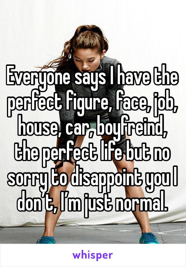 Everyone says I have the perfect figure, face, job, house, car, boyfreind, the perfect life but no sorry to disappoint you I don’t, I’m just normal.