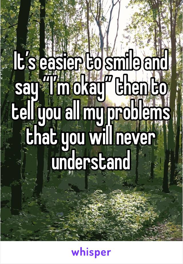 It’s easier to smile and say “I’m okay” then to tell you all my problems that you will never understand 