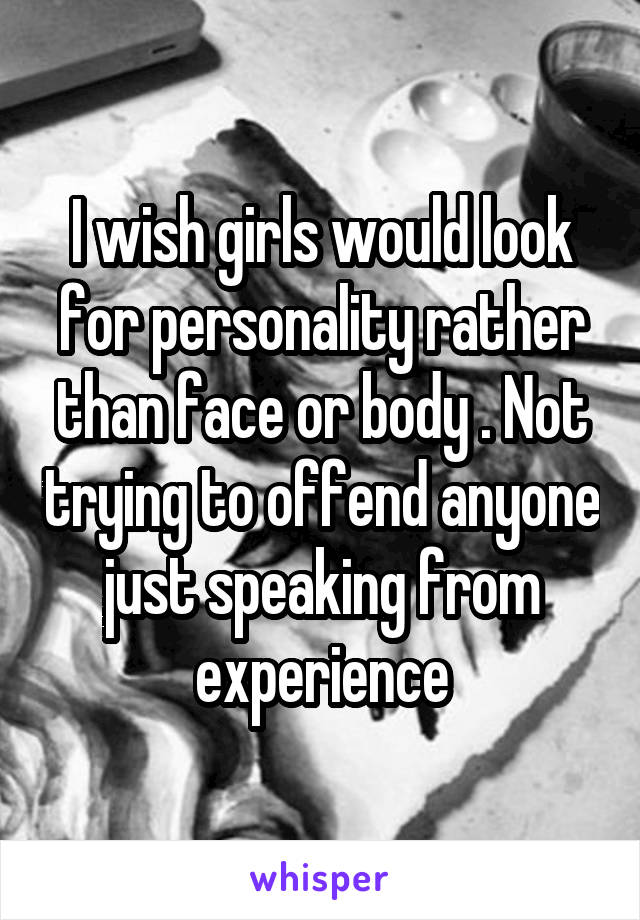 I wish girls would look for personality rather than face or body . Not trying to offend anyone just speaking from experience
