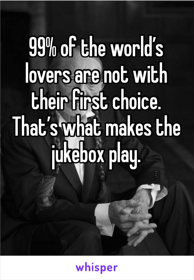 99% of the world’s lovers are not with their first choice.
That’s what makes the jukebox play.