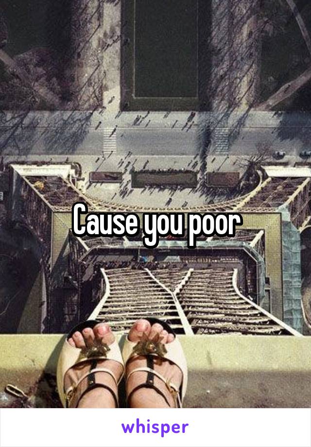 Cause you poor