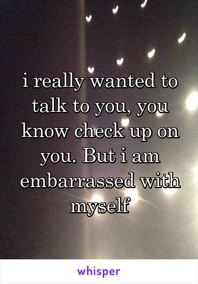 i really wanted to talk to you, you know check up on you. But i am embarrassed with myself