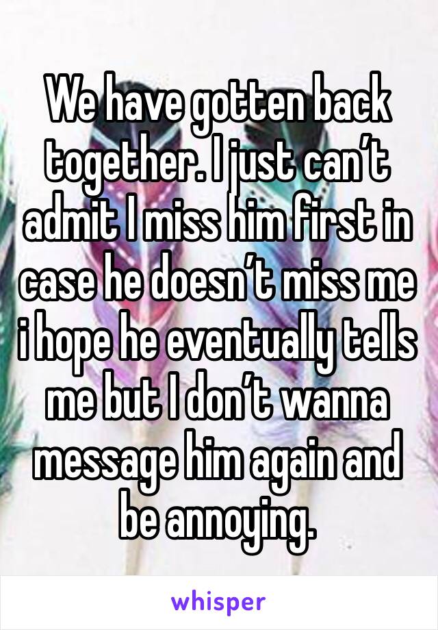 We have gotten back together. I just can’t admit I miss him first in case he doesn’t miss me i hope he eventually tells me but I don’t wanna message him again and be annoying. 