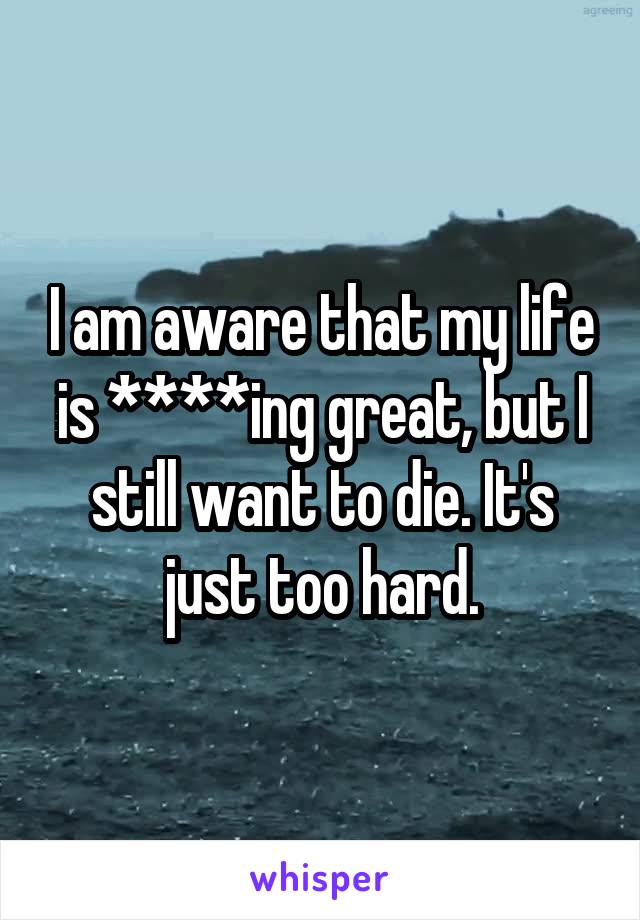 I am aware that my life is ****ing great, but I still want to die. It's just too hard.