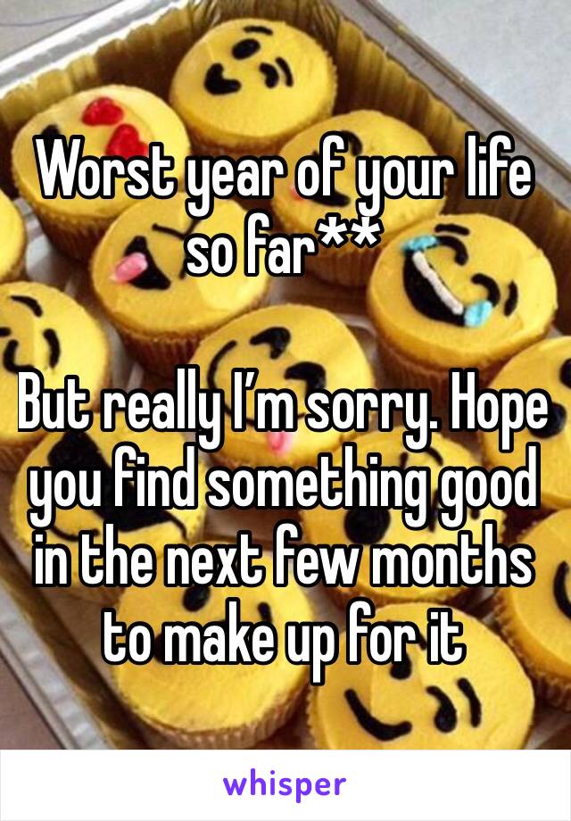Worst year of your life so far**

But really I’m sorry. Hope you find something good in the next few months to make up for it