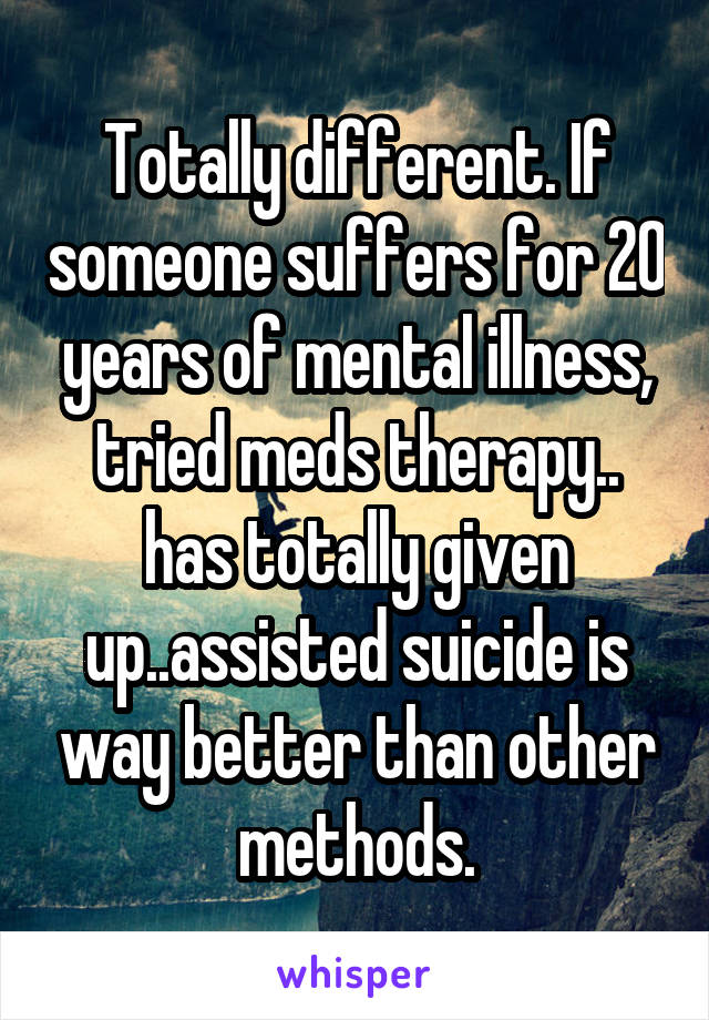 Totally different. If someone suffers for 20 years of mental illness, tried meds therapy.. has totally given up..assisted suicide is way better than other methods.