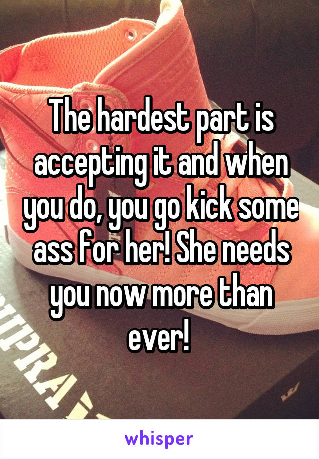 The hardest part is accepting it and when you do, you go kick some ass for her! She needs you now more than ever! 