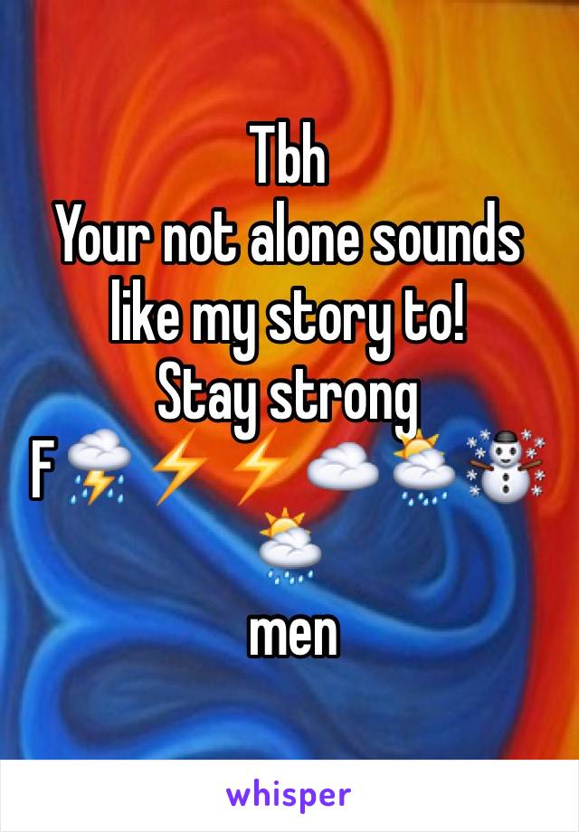 Tbh
Your not alone sounds like my story to!
Stay strong
F⛈⚡️⚡️☁️🌦☃🌦
 men