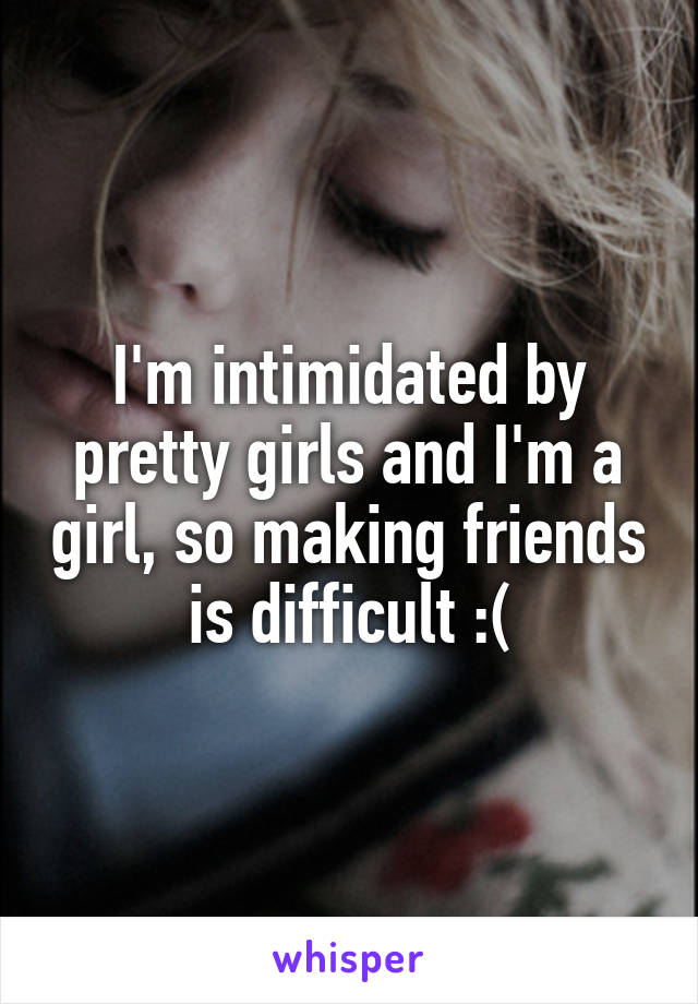 I'm intimidated by pretty girls and I'm a girl, so making friends is difficult :(