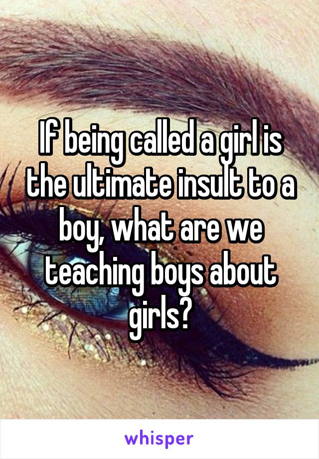 If being called a girl is the ultimate insult to a boy, what are we teaching boys about girls?