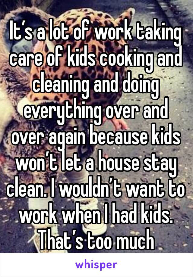 It’s a lot of work taking care of kids cooking and cleaning and doing everything over and over again because kids won’t let a house stay clean. I wouldn’t want to work when I had kids. That’s too much