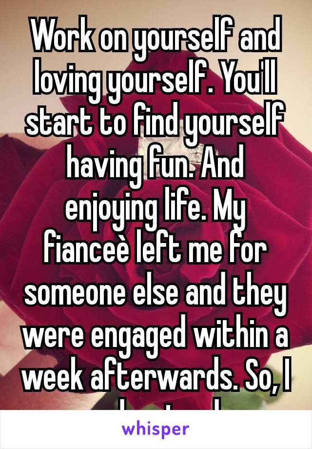 Work on yourself and loving yourself. You'll start to find yourself having fun. And enjoying life. My fianceè left me for someone else and they were engaged within a week afterwards. So, I understand.