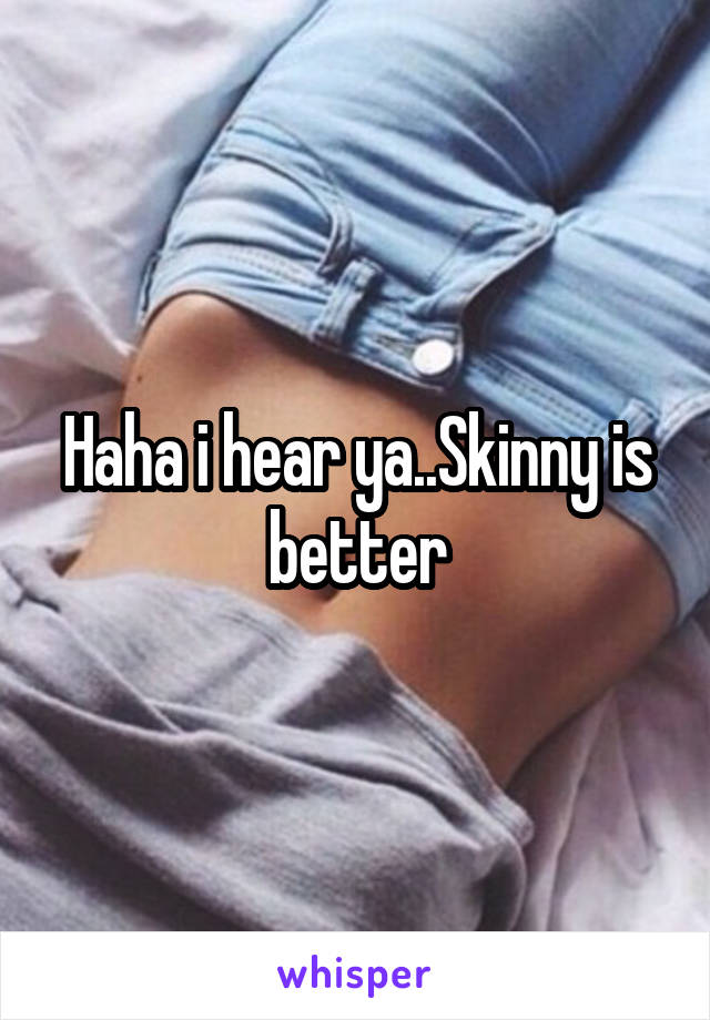 Haha i hear ya..Skinny is better