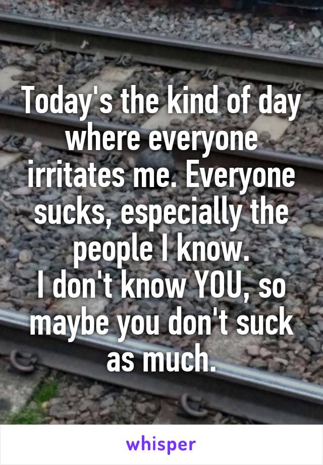 Today's the kind of day where everyone irritates me. Everyone sucks, especially the people I know.
I don't know YOU, so maybe you don't suck as much.